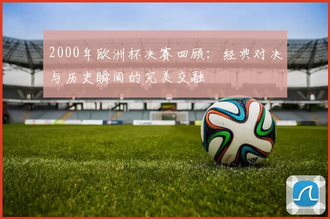2000年欧洲杯决赛回顾：经典对决与历史瞬间的完美交融