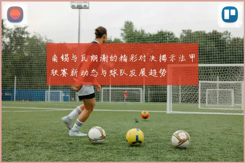 南锡与瓦朗谢的精彩对决揭示法甲联赛新动态与球队发展趋势