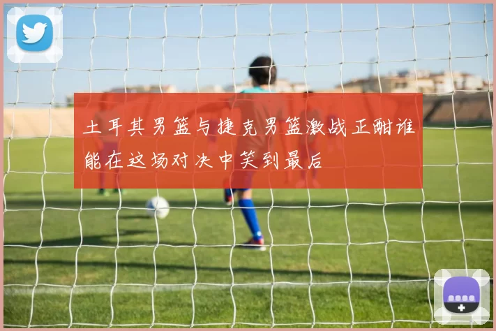 土耳其男篮与捷克男篮激战正酣谁能在这场对决中笑到最后