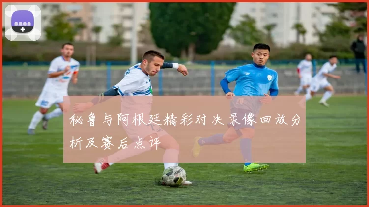 秘鲁与阿根廷精彩对决录像回放分析及赛后点评