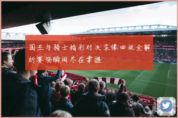 国王与骑士精彩对决录像回放全解析赛场瞬间尽在掌握