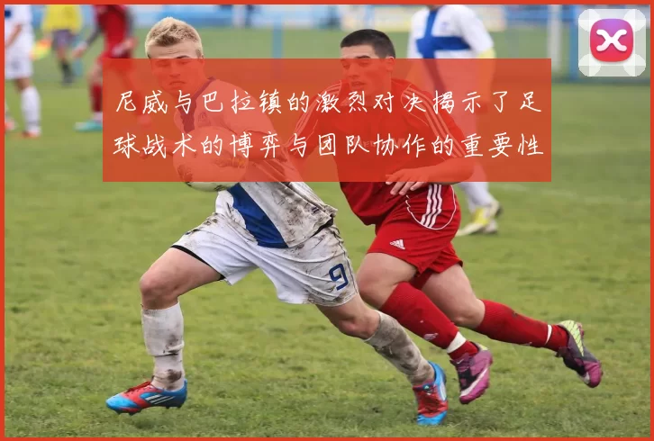 尼威与巴拉镇的激烈对决揭示了足球战术的博弈与团队协作的重要性