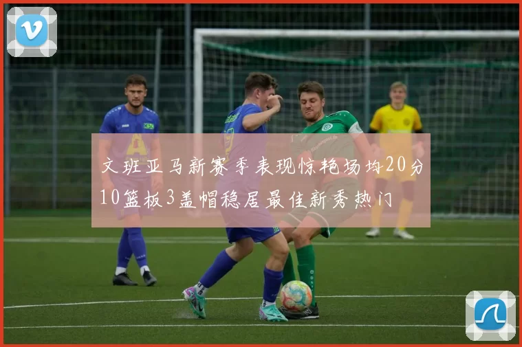 文班亚马新赛季表现惊艳场均20分10篮板3盖帽稳居最佳新秀热门