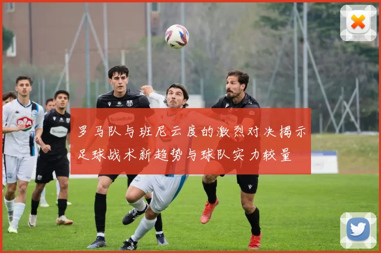 罗马队与班尼云度的激烈对决揭示足球战术新趋势与球队实力较量