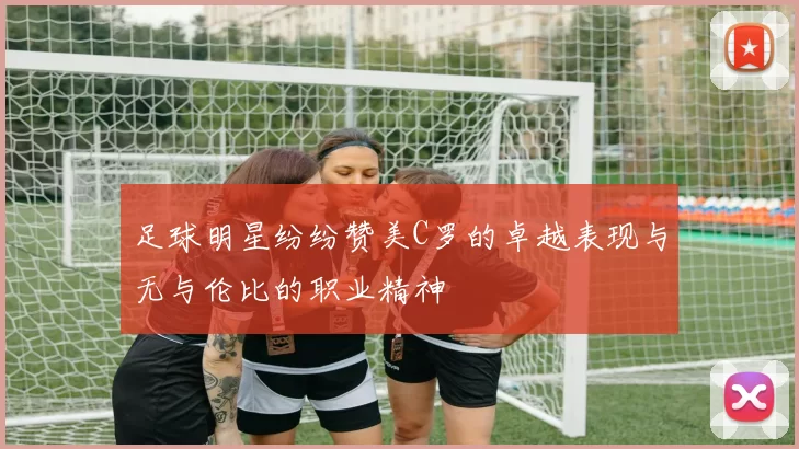 足球明星纷纷赞美C罗的卓越表现与无与伦比的职业精神