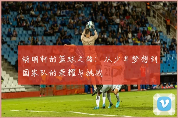 胡明轩的篮球之路：从少年梦想到国家队的荣耀与挑战