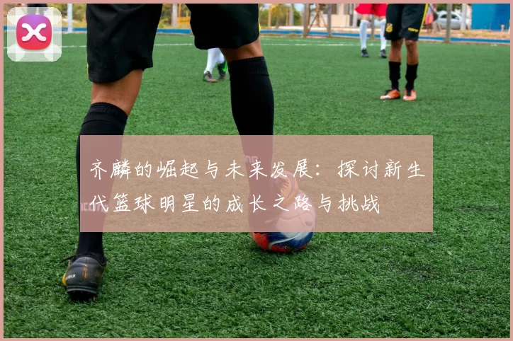 齐麟的崛起与未来发展：探讨新生代篮球明星的成长之路与挑战
